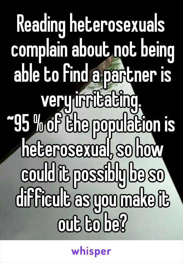 Reading heterosexuals complain about not being able to find a partner is very irritating. 
~95 % of the population is heterosexual, so how could it possibly be so difficult as you make it out to be?