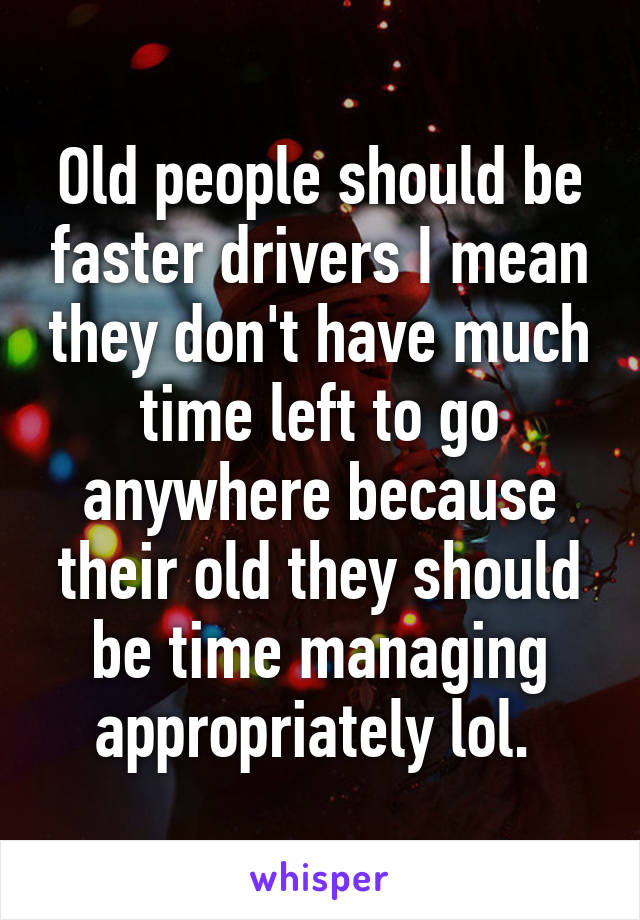 Old people should be faster drivers I mean they don't have much time left to go anywhere because their old they should be time managing appropriately lol. 