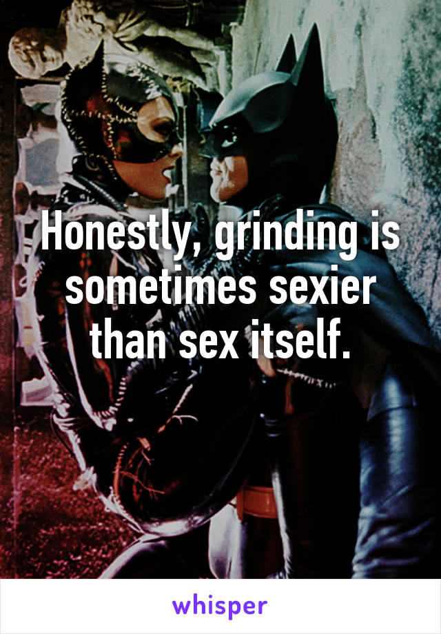 Honestly, grinding is sometimes sexier than sex itself.
