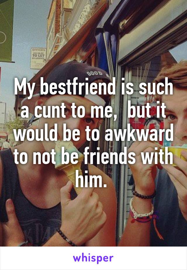 My bestfriend is such a cunt to me,  but it would be to awkward to not be friends with him. 