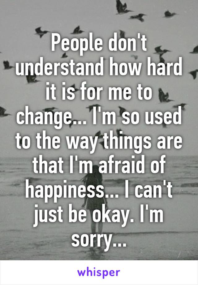 People don't understand how hard it is for me to change... I'm so used to the way things are that I'm afraid of happiness... I can't just be okay. I'm sorry...