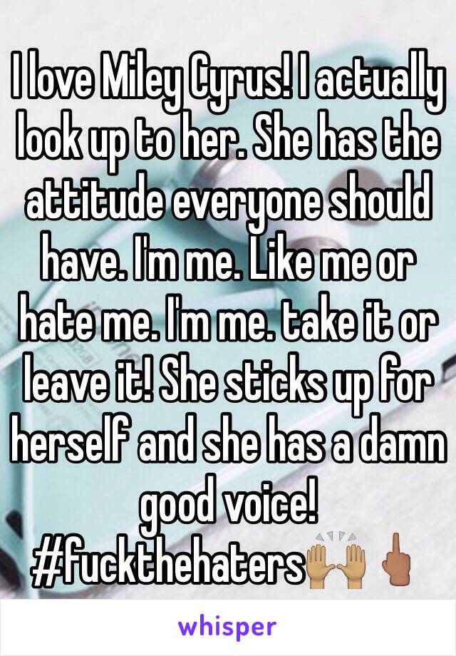 I love Miley Cyrus! I actually look up to her. She has the attitude everyone should have. I'm me. Like me or hate me. I'm me. take it or leave it! She sticks up for herself and she has a damn good voice! 
#fuckthehaters🙌🏽🖕🏽