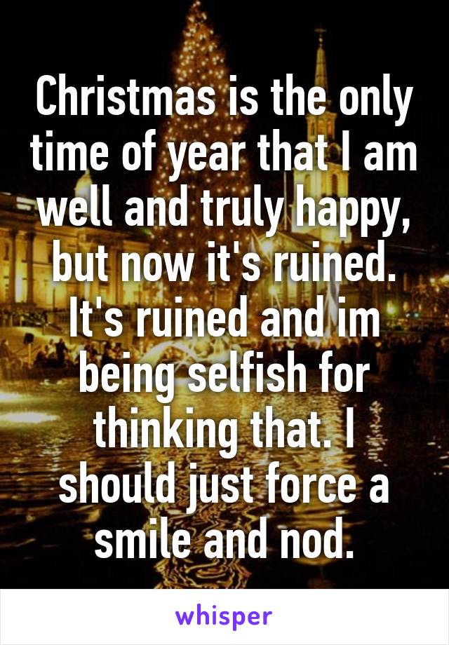 Christmas is the only time of year that I am well and truly happy, but now it's ruined. It's ruined and im being selfish for thinking that. I should just force a smile and nod.