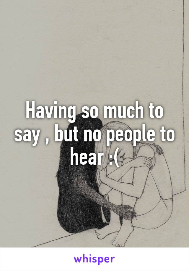 Having so much to say , but no people to hear :(