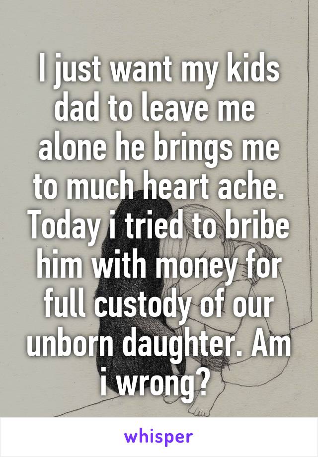 I just want my kids dad to leave me 
alone he brings me to much heart ache.
Today i tried to bribe him with money for full custody of our unborn daughter. Am i wrong? 