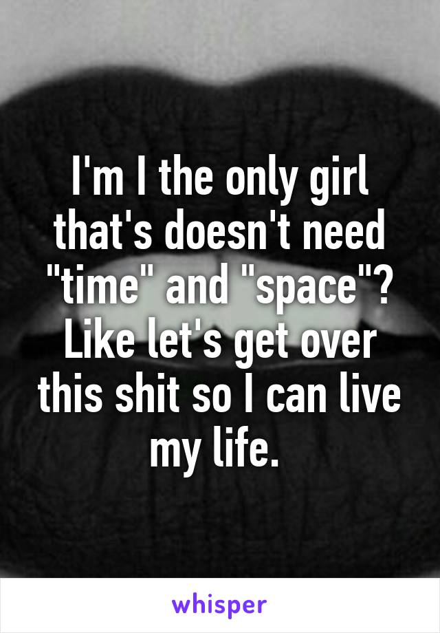 I'm I the only girl that's doesn't need "time" and "space"? Like let's get over this shit so I can live my life. 