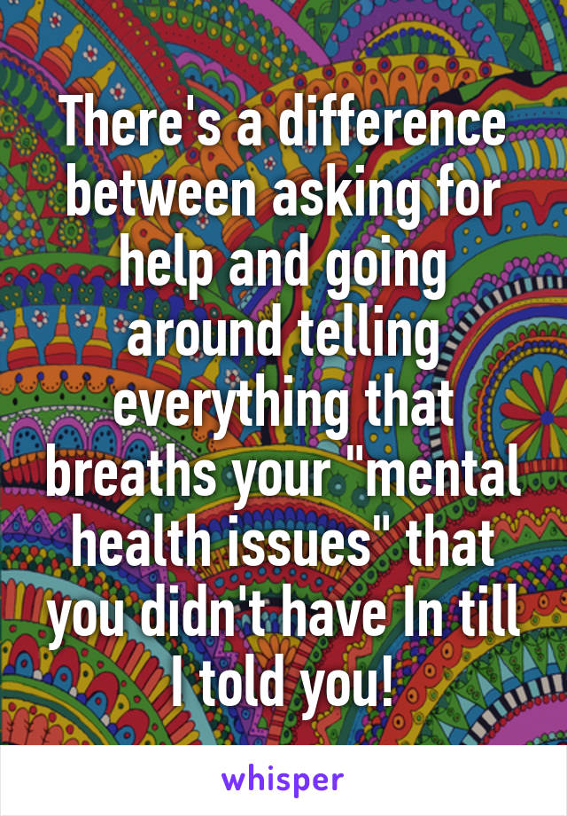 There's a difference between asking for help and going around telling everything that breaths your "mental health issues" that you didn't have In till I told you!