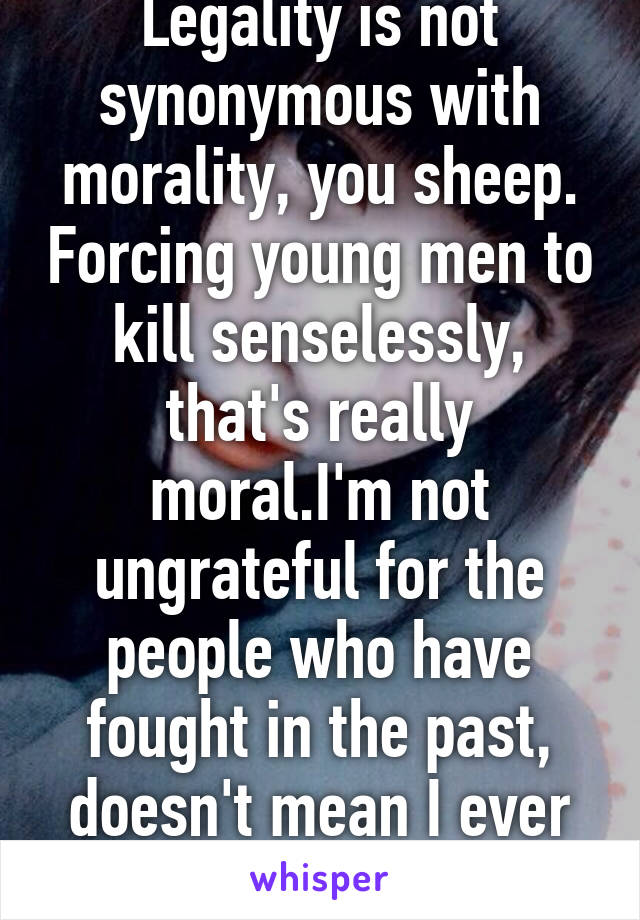 Legality is not synonymous with morality, you sheep. Forcing young men to kill senselessly, that's really moral.I'm not ungrateful for the people who have fought in the past, doesn't mean I ever would