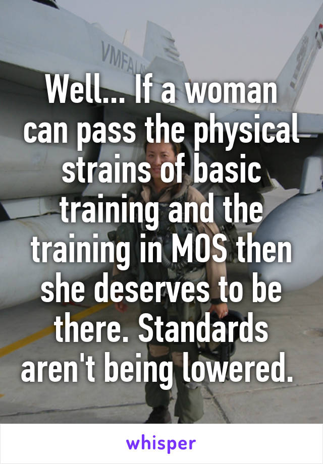 Well... If a woman can pass the physical strains of basic training and the training in MOS then she deserves to be there. Standards aren't being lowered. 