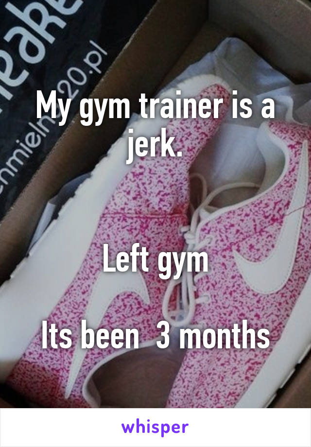 My gym trainer is a jerk.


Left gym

Its been  3 months