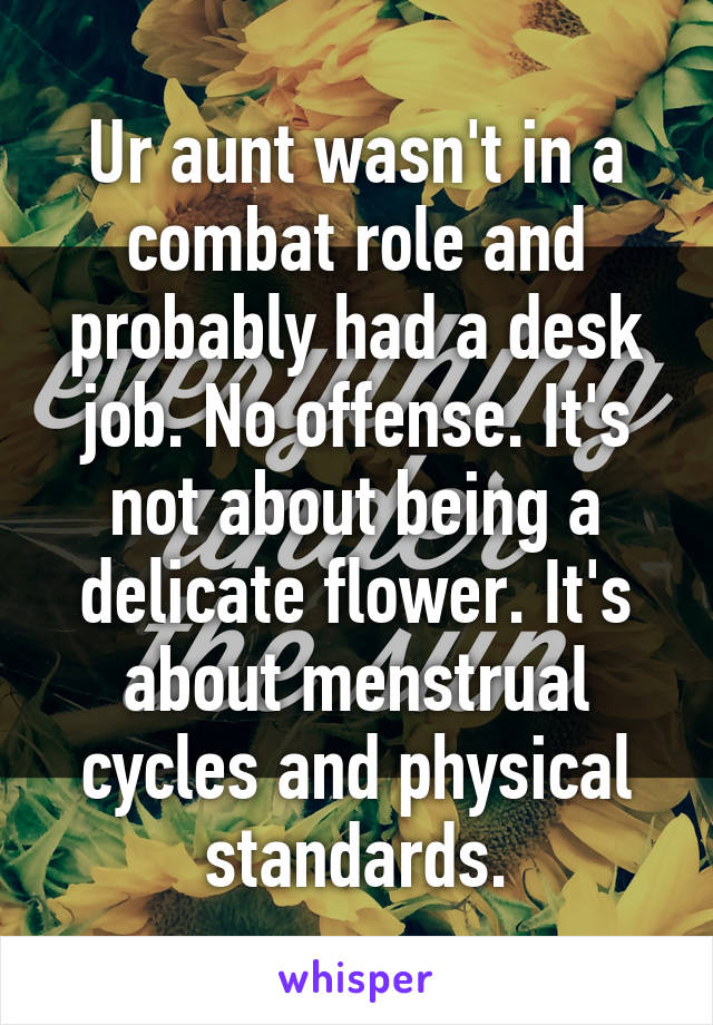 Ur aunt wasn't in a combat role and probably had a desk job. No offense. It's not about being a delicate flower. It's about menstrual cycles and physical standards.