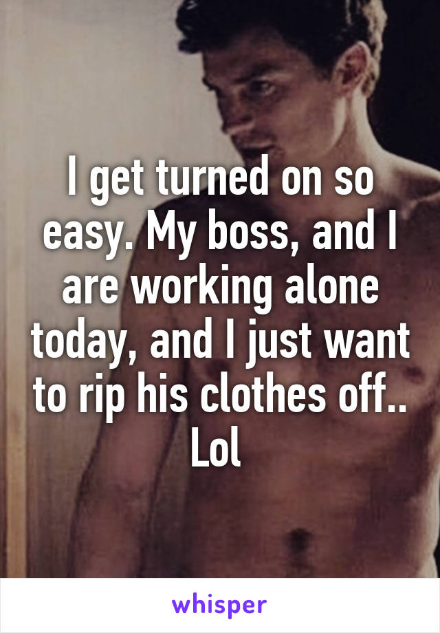 I get turned on so easy. My boss, and I are working alone today, and I just want to rip his clothes off.. Lol 