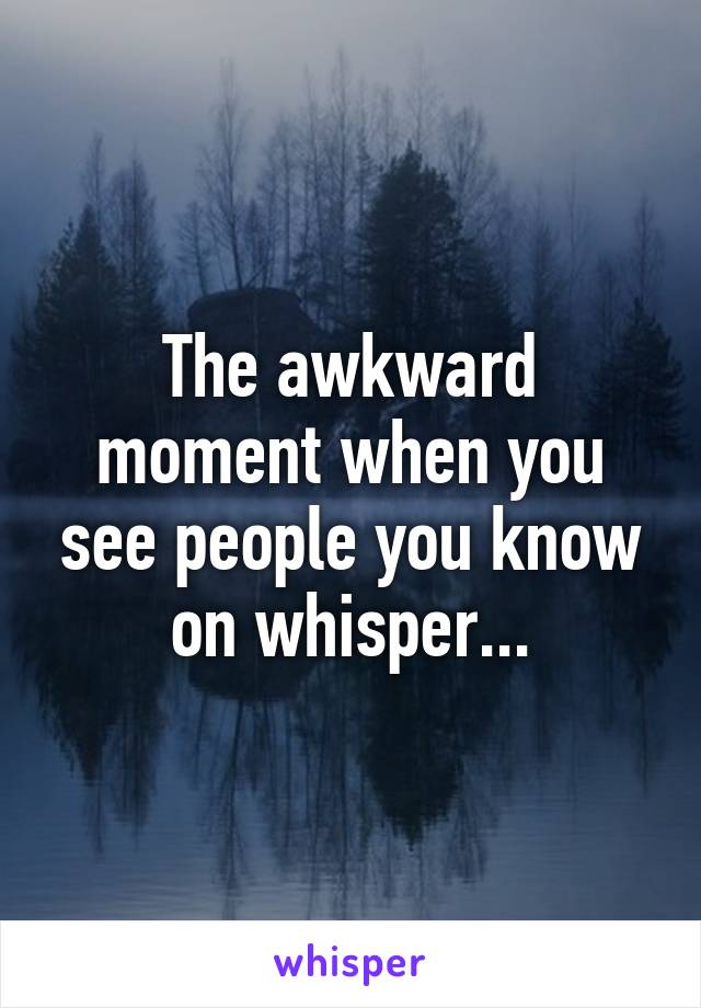 The awkward moment when you see people you know on whisper...