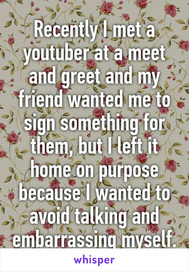 Recently I met a youtuber at a meet and greet and my friend wanted me to sign something for them, but I left it home on purpose because I wanted to avoid talking and embarrassing myself.