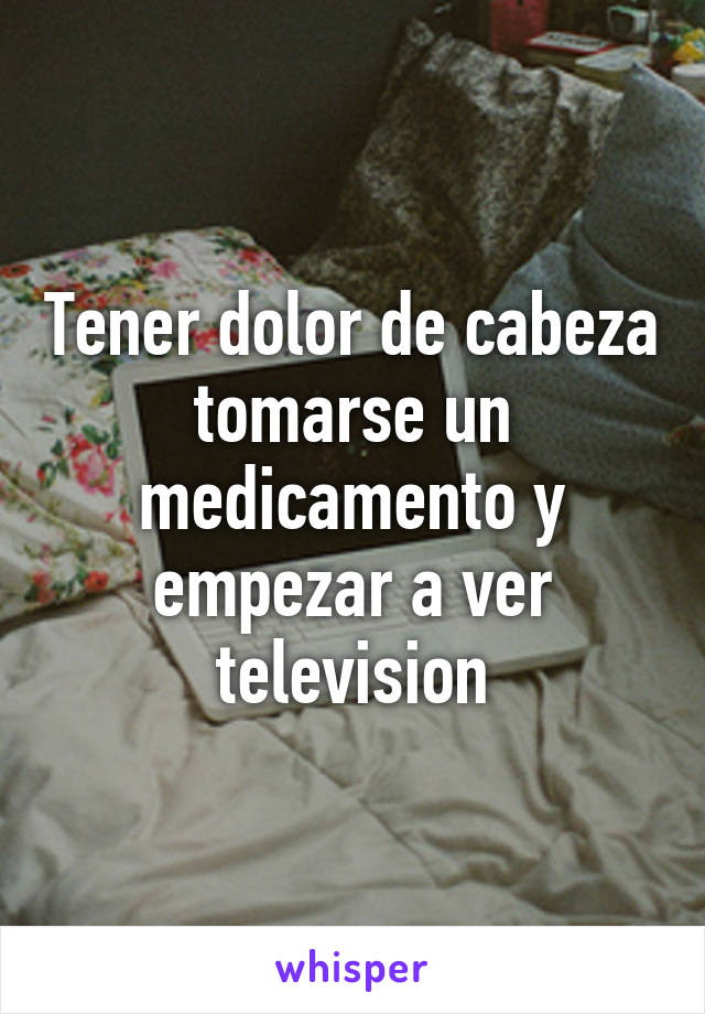 Tener dolor de cabeza tomarse un medicamento y empezar a ver television