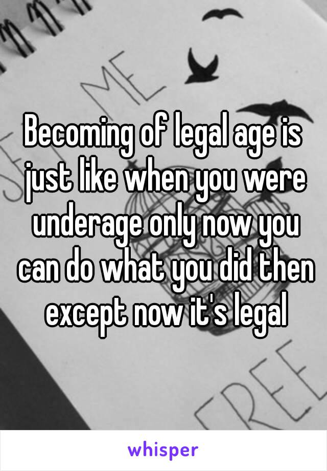 Becoming of legal age is just like when you were underage only now you can do what you did then except now it's legal