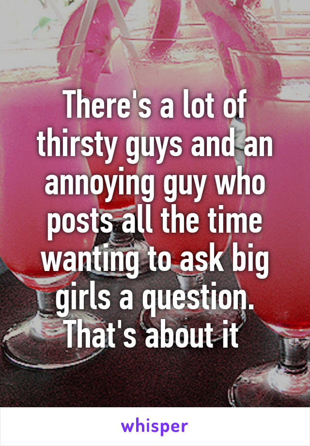 There's a lot of thirsty guys and an annoying guy who posts all the time wanting to ask big girls a question. That's about it 