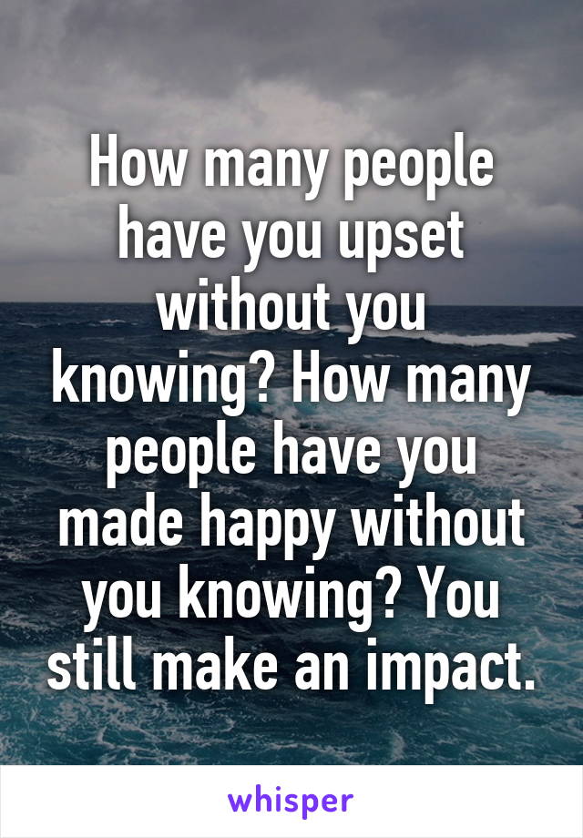 How many people have you upset without you knowing? How many people have you made happy without you knowing? You still make an impact.