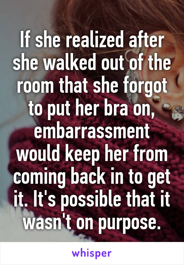 If she realized after she walked out of the room that she forgot to put her bra on, embarrassment would keep her from coming back in to get it. It's possible that it wasn't on purpose.