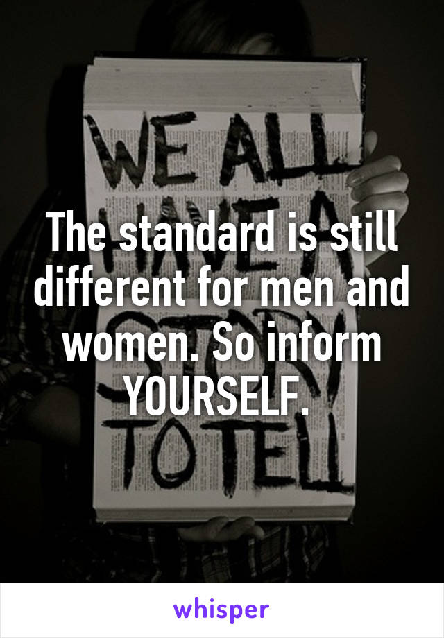 The standard is still different for men and women. So inform YOURSELF. 