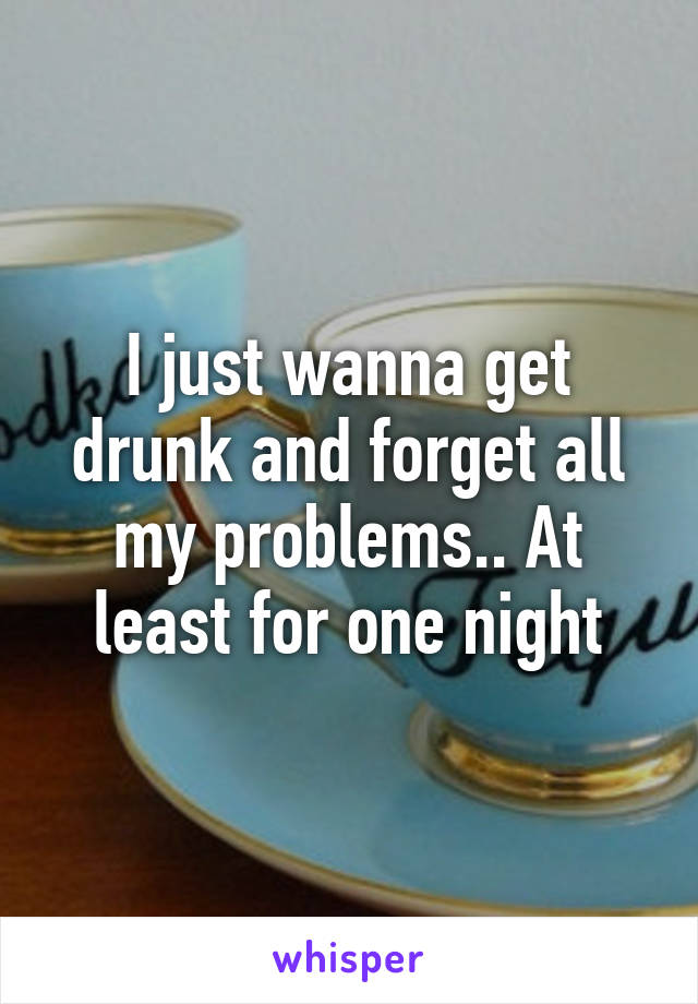 I just wanna get drunk and forget all my problems.. At least for one night