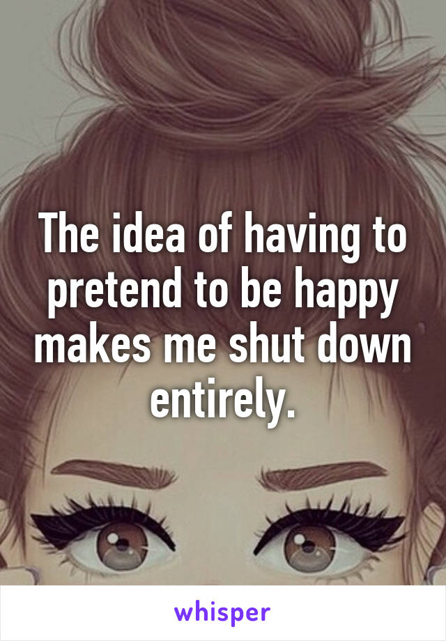 The idea of having to pretend to be happy makes me shut down entirely.