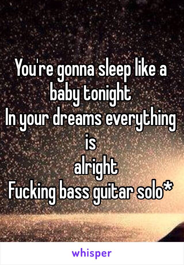 You're gonna sleep like a baby tonight
In your dreams everything is 
   alright
Fucking bass guitar solo* 