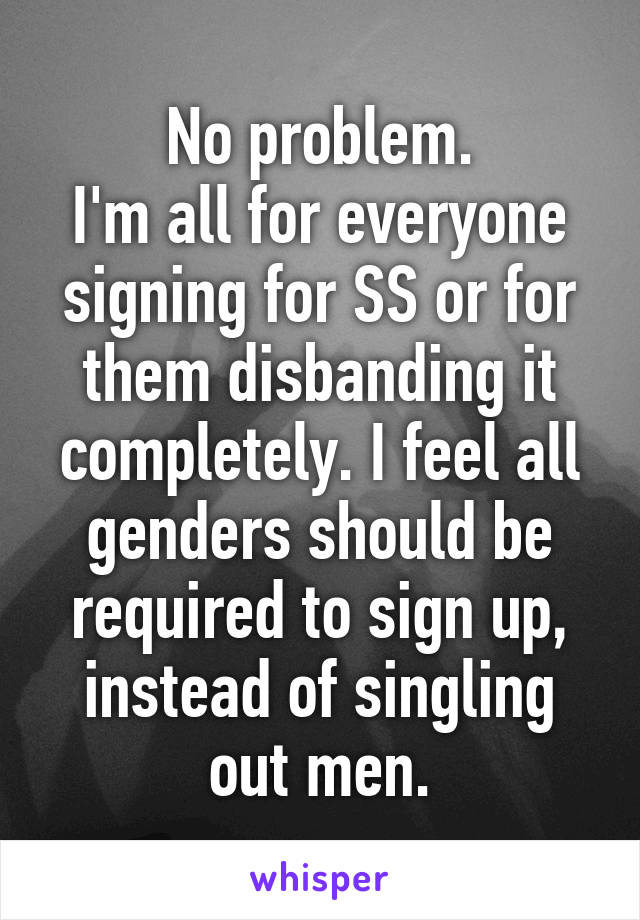 No problem.
I'm all for everyone signing for SS or for them disbanding it completely. I feel all genders should be required to sign up, instead of singling out men.