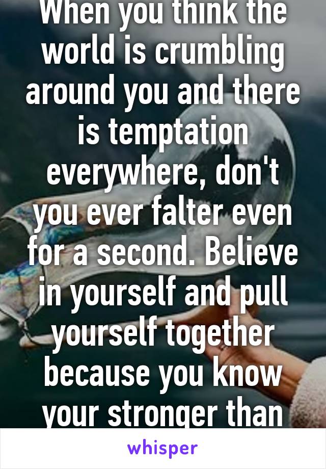 When you think the world is crumbling around you and there is temptation everywhere, don't you ever falter even for a second. Believe in yourself and pull yourself together because you know your stronger than that.