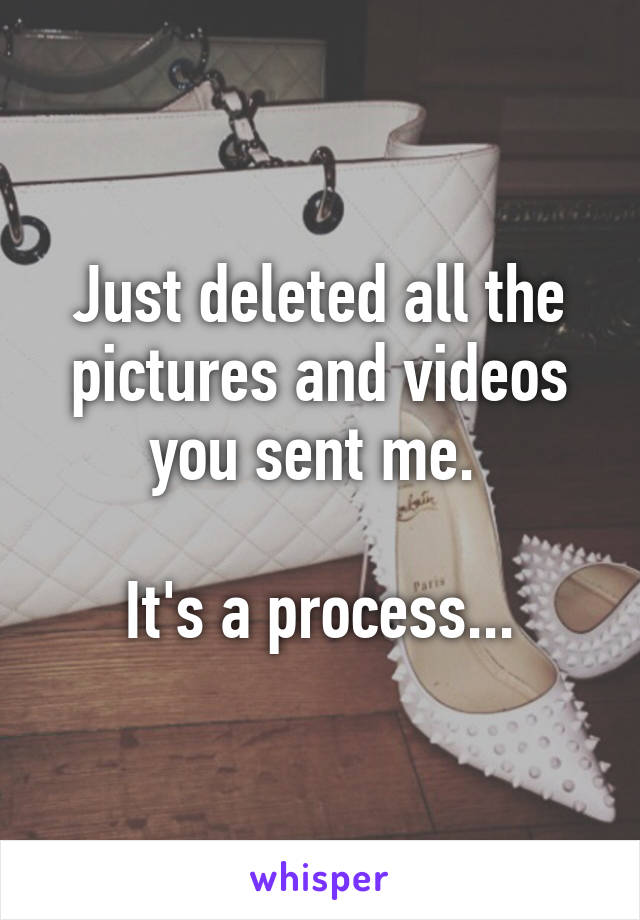 Just deleted all the pictures and videos you sent me. 

It's a process...