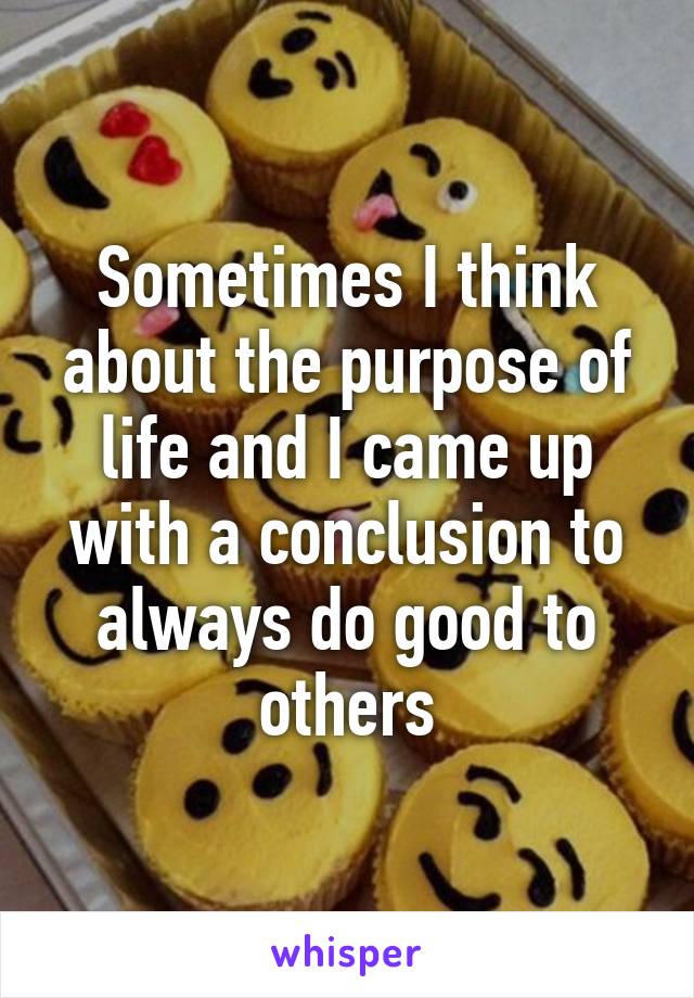 Sometimes I think about the purpose of life and I came up with a conclusion to always do good to others