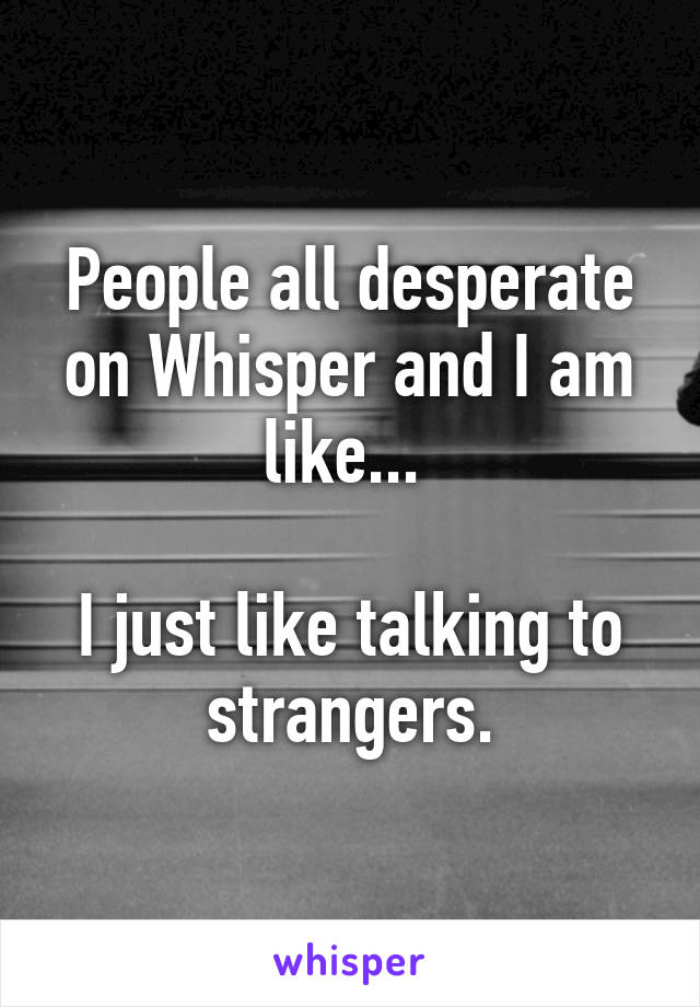 People all desperate on Whisper and I am like... 

I just like talking to strangers.