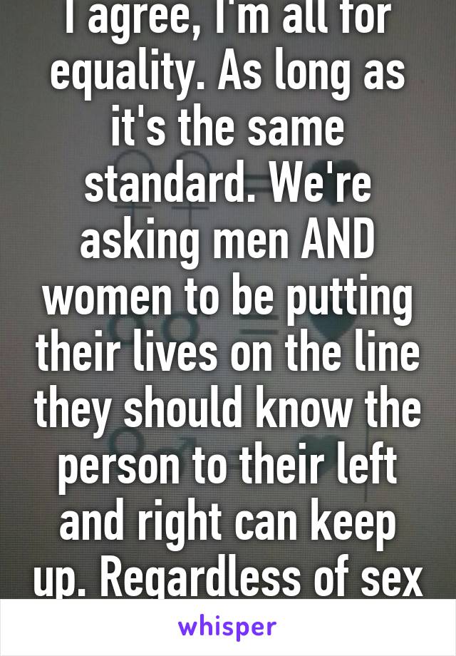 I agree, I'm all for equality. As long as it's the same standard. We're asking men AND women to be putting their lives on the line they should know the person to their left and right can keep up. Regardless of sex or gender. 