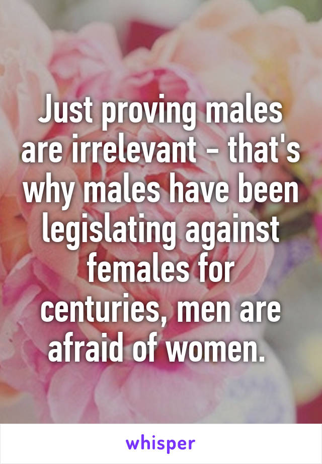 Just proving males are irrelevant - that's why males have been legislating against females for centuries, men are afraid of women. 