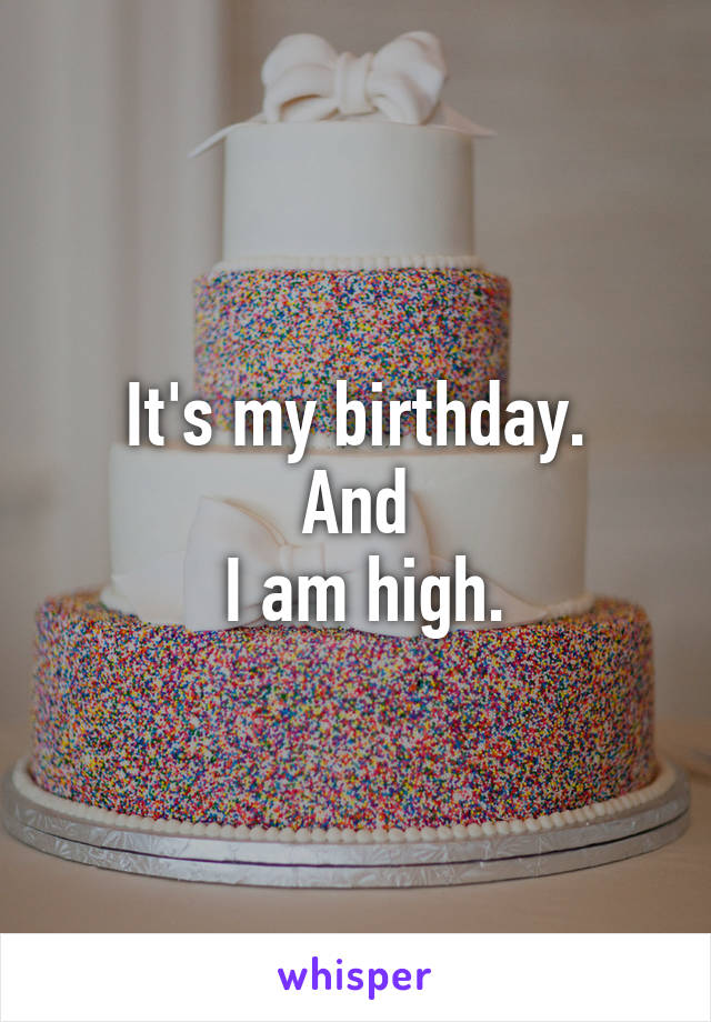 It's my birthday.
And
 I am high.