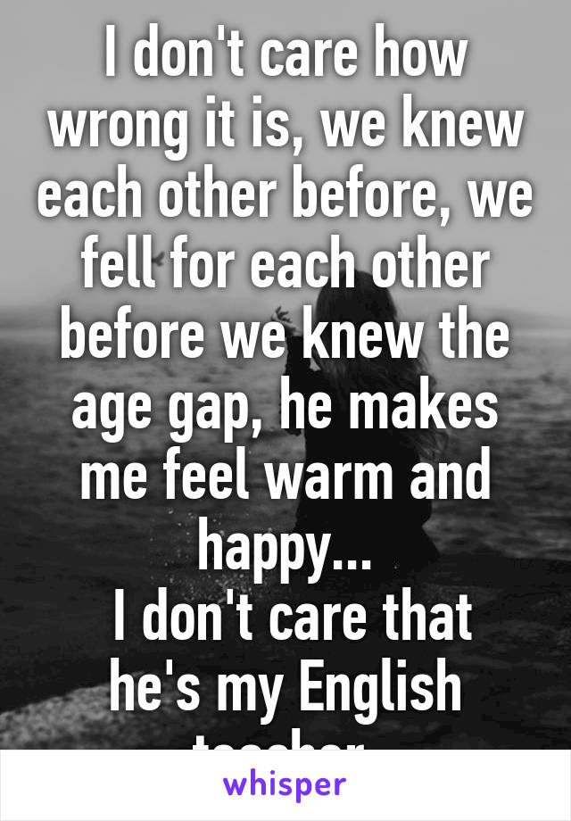 I don't care how wrong it is, we knew each other before, we fell for each other before we knew the age gap, he makes me feel warm and happy...
 I don't care that he's my English teacher.