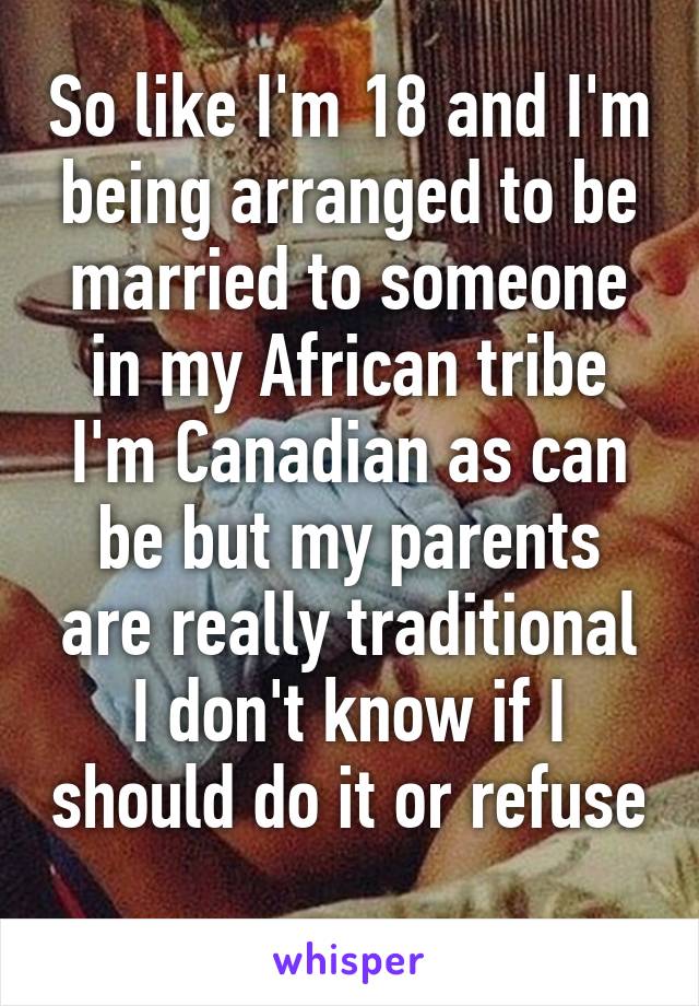 So like I'm 18 and I'm being arranged to be married to someone in my African tribe I'm Canadian as can be but my parents are really traditional I don't know if I should do it or refuse 