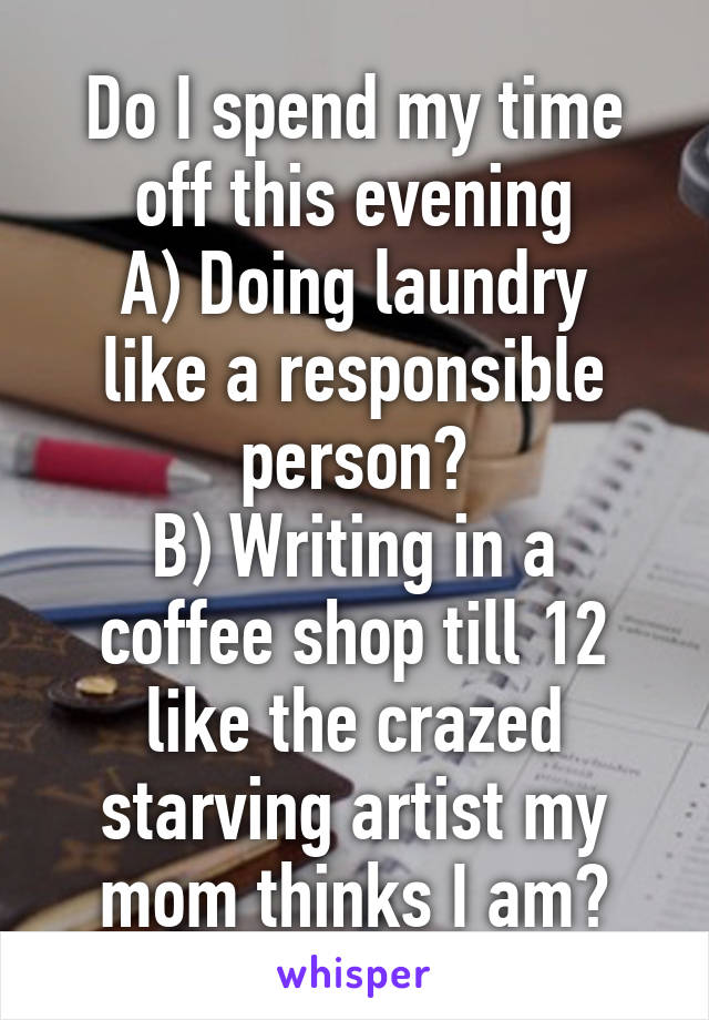 Do I spend my time off this evening
A) Doing laundry like a responsible person?
B) Writing in a coffee shop till 12 like the crazed starving artist my mom thinks I am?