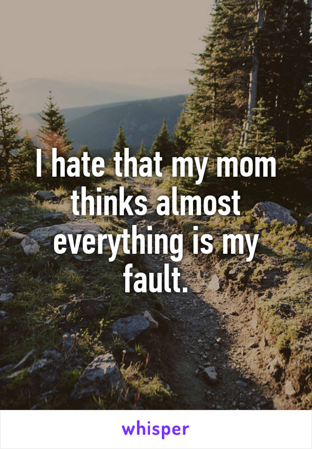 I hate that my mom thinks almost everything is my fault.