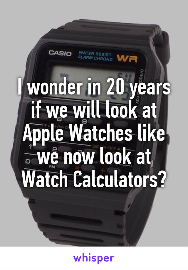 I wonder in 20 years if we will look at Apple Watches like we now look at Watch Calculators?