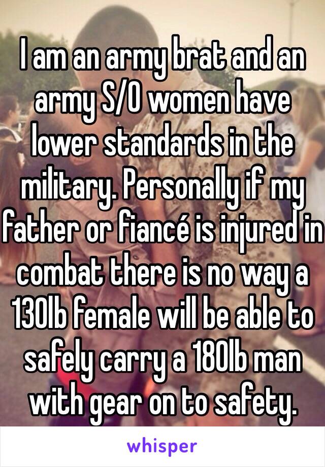 I am an army brat and an army S/O women have lower standards in the military. Personally if my father or fiancé is injured in combat there is no way a 130lb female will be able to safely carry a 180lb man with gear on to safety. 