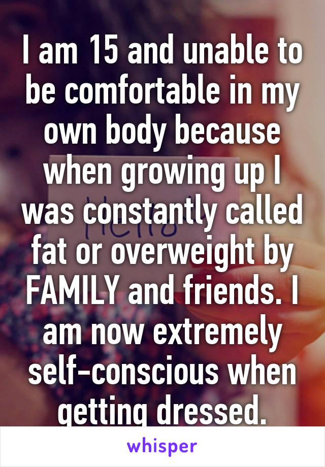 I am 15 and unable to be comfortable in my own body because when growing up I was constantly called fat or overweight by FAMILY and friends. I am now extremely self-conscious when getting dressed.