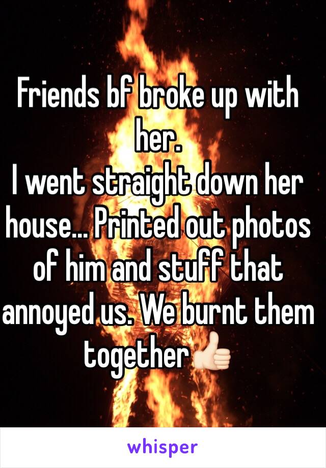 Friends bf broke up with her. 
I went straight down her house... Printed out photos of him and stuff that annoyed us. We burnt them together👍🏻 
