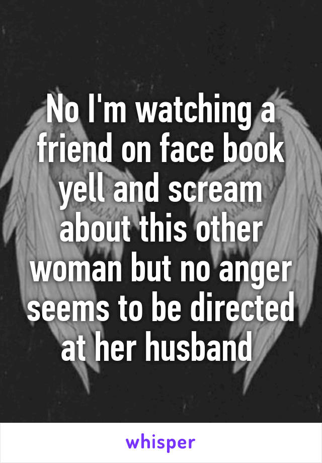 No I'm watching a friend on face book yell and scream about this other woman but no anger seems to be directed at her husband 