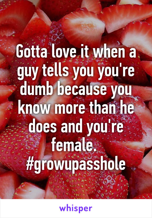 Gotta love it when a guy tells you you're dumb because you know more than he does and you're female. 
#growupasshole