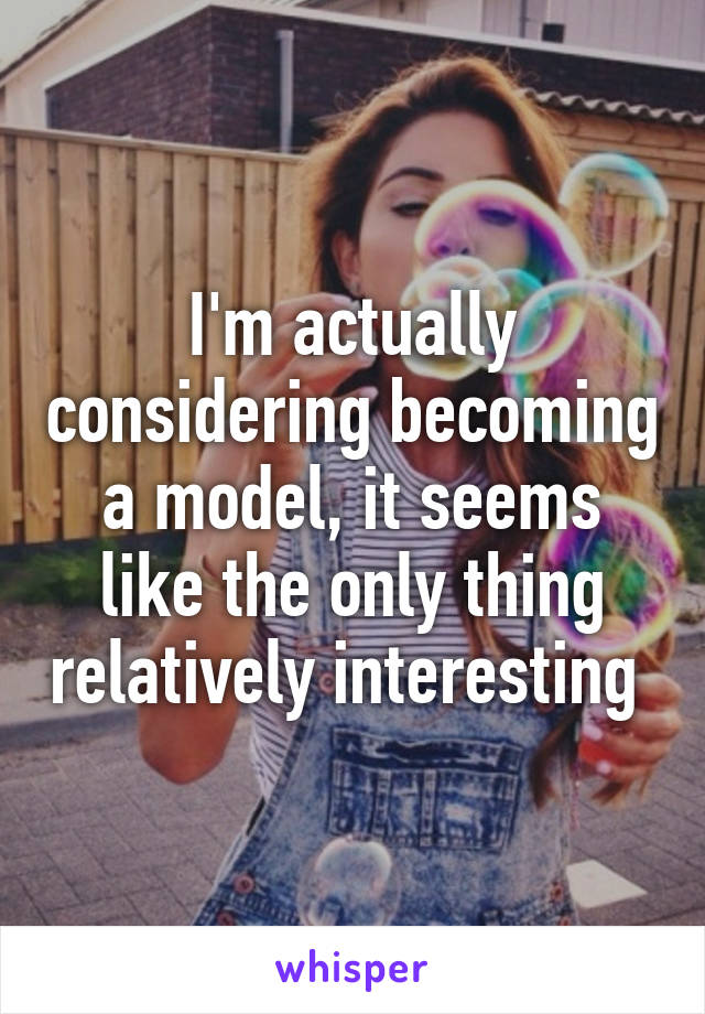 I'm actually considering becoming a model, it seems like the only thing relatively interesting 