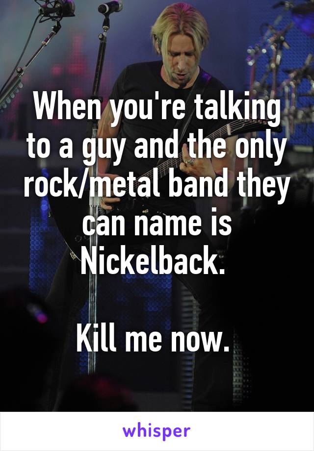 When you're talking to a guy and the only rock/metal band they can name is Nickelback. 

Kill me now. 