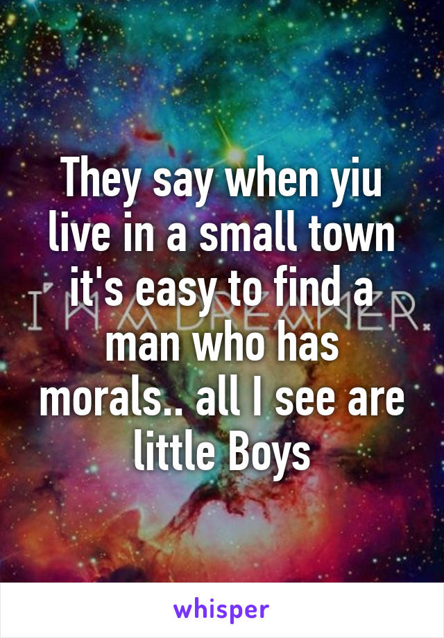 They say when yiu live in a small town it's easy to find a man who has morals.. all I see are little Boys