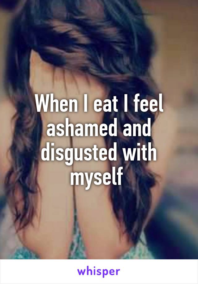 When I eat I feel ashamed and disgusted with myself 