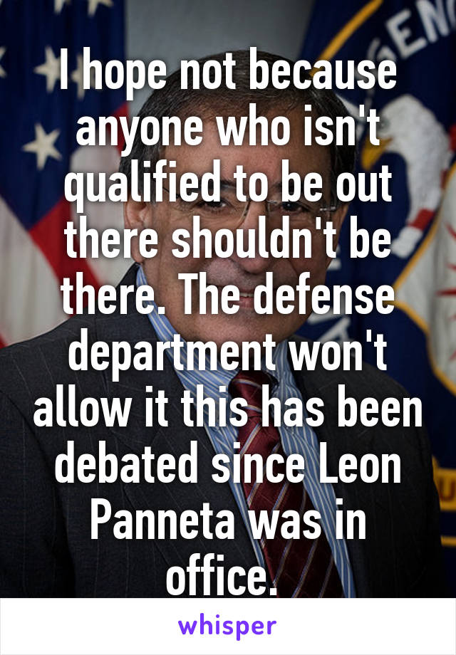 I hope not because anyone who isn't qualified to be out there shouldn't be there. The defense department won't allow it this has been debated since Leon Panneta was in office. 